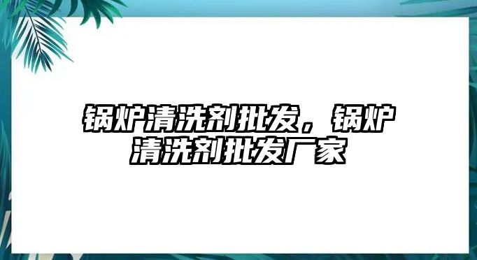 鍋爐清洗劑批發(fā)，鍋爐清洗劑批發(fā)廠家