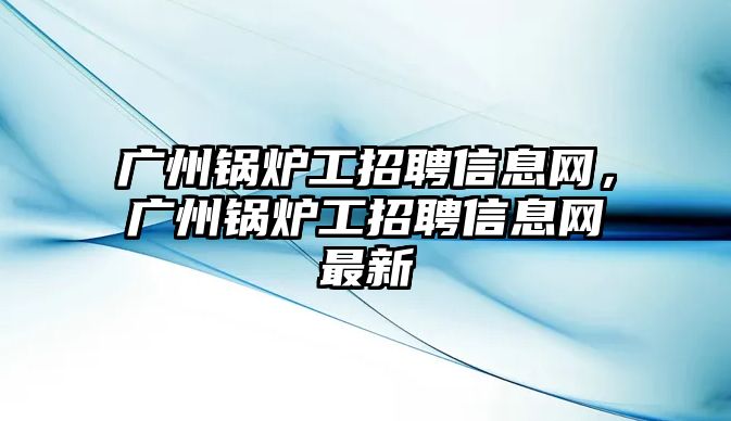 廣州鍋爐工招聘信息網，廣州鍋爐工招聘信息網最新