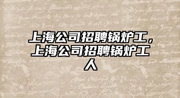 上海公司招聘鍋爐工，上海公司招聘鍋爐工人