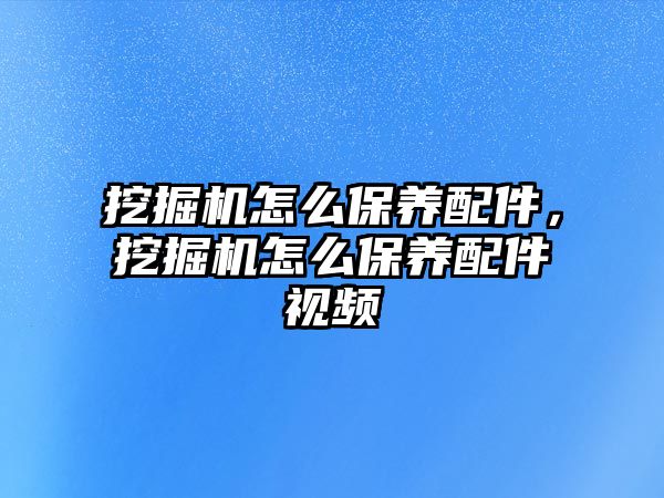 挖掘機怎么保養(yǎng)配件，挖掘機怎么保養(yǎng)配件視頻