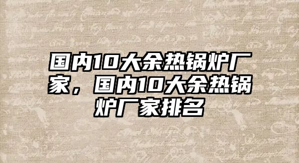 國內(nèi)10大余熱鍋爐廠家，國內(nèi)10大余熱鍋爐廠家排名