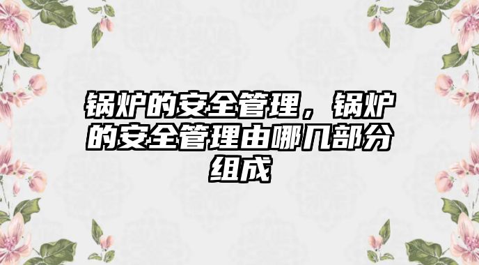 鍋爐的安全管理，鍋爐的安全管理由哪幾部分組成