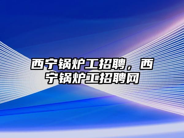 西寧鍋爐工招聘，西寧鍋爐工招聘網(wǎng)