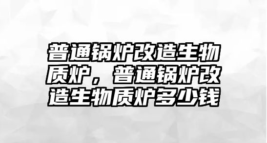 普通鍋爐改造生物質爐，普通鍋爐改造生物質爐多少錢