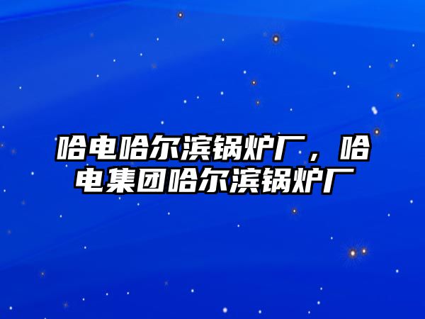 哈電哈爾濱鍋爐廠，哈電集團(tuán)哈爾濱鍋爐廠