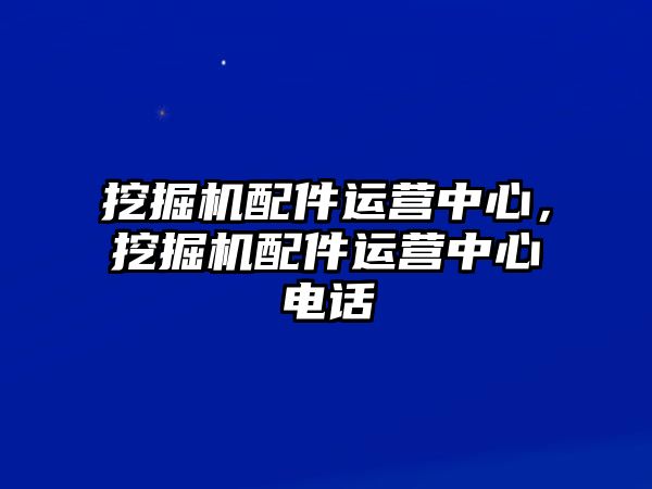 挖掘機配件運營中心，挖掘機配件運營中心電話