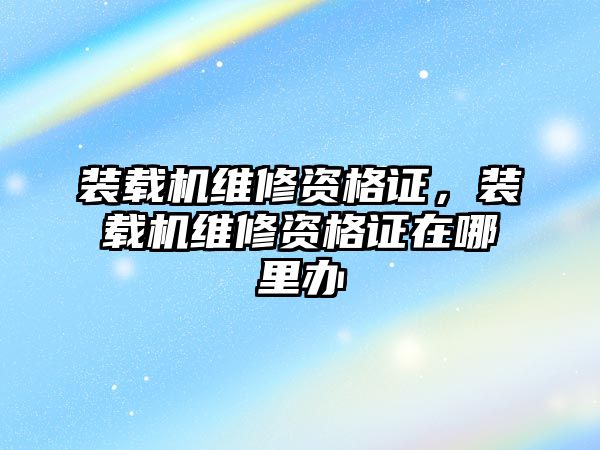 裝載機維修資格證，裝載機維修資格證在哪里辦