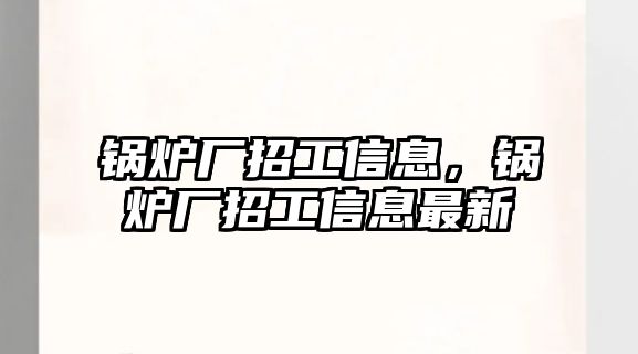 鍋爐廠招工信息，鍋爐廠招工信息最新