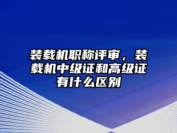 裝載機(jī)職稱評(píng)審，裝載機(jī)中級(jí)證和高級(jí)證有什么區(qū)別