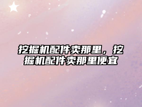 挖掘機配件賣那里，挖掘機配件賣那里便宜