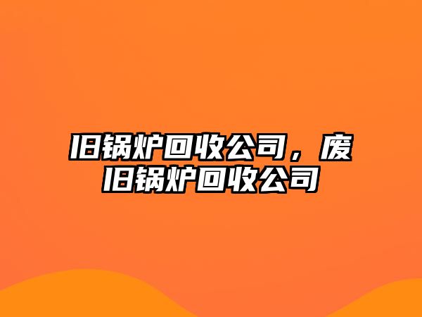 舊鍋爐回收公司，廢舊鍋爐回收公司