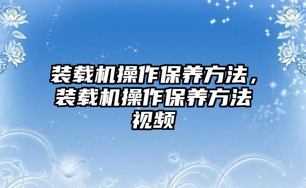 裝載機操作保養(yǎng)方法，裝載機操作保養(yǎng)方法視頻