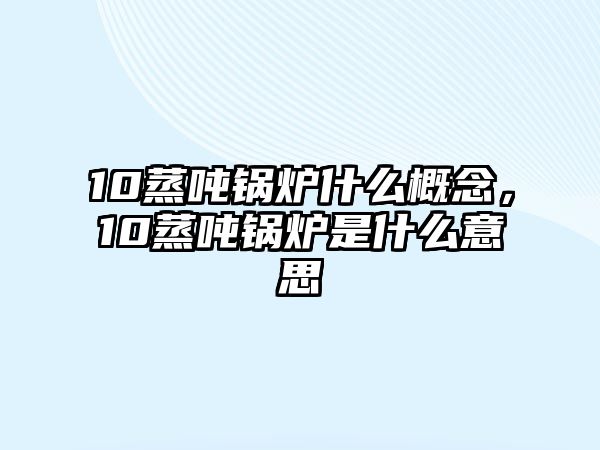 10蒸噸鍋爐什么概念，10蒸噸鍋爐是什么意思