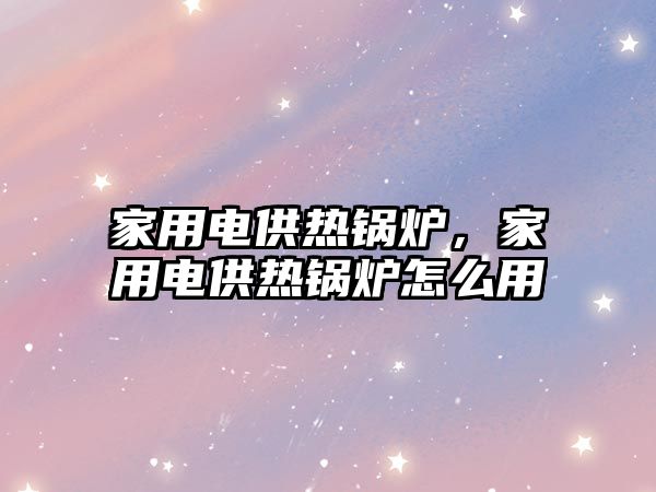 家用電供熱鍋爐，家用電供熱鍋爐怎么用