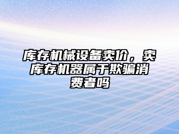 庫存機械設備賣價，賣庫存機器屬于欺騙消費者嗎