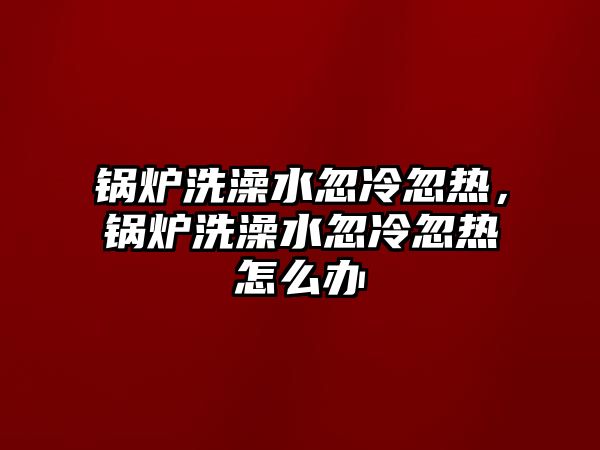 鍋爐洗澡水忽冷忽熱，鍋爐洗澡水忽冷忽熱怎么辦