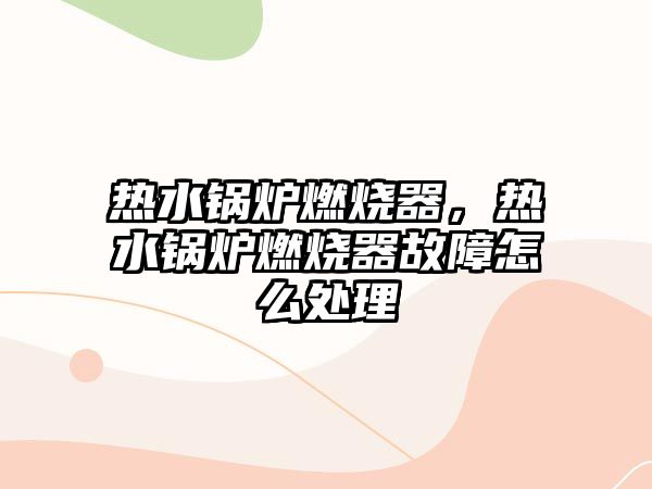 熱水鍋爐燃燒器，熱水鍋爐燃燒器故障怎么處理