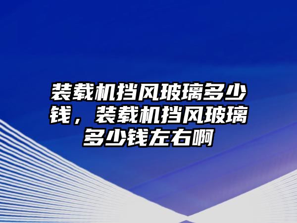 裝載機擋風玻璃多少錢，裝載機擋風玻璃多少錢左右啊