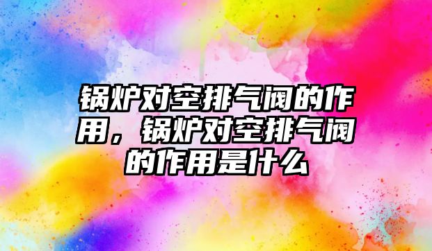 鍋爐對空排氣閥的作用，鍋爐對空排氣閥的作用是什么