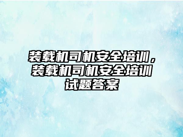 裝載機司機安全培訓，裝載機司機安全培訓試題答案