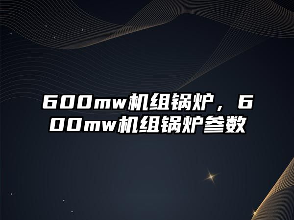 600mw機(jī)組鍋爐，600mw機(jī)組鍋爐參數(shù)