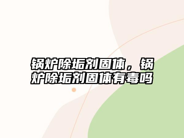 鍋爐除垢劑固體，鍋爐除垢劑固體有毒嗎