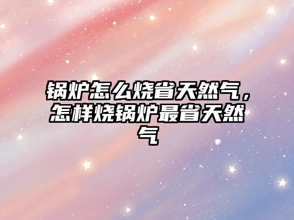 鍋爐怎么燒省天然氣，怎樣燒鍋爐最省天然氣