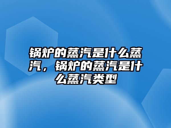 鍋爐的蒸汽是什么蒸汽，鍋爐的蒸汽是什么蒸汽類(lèi)型