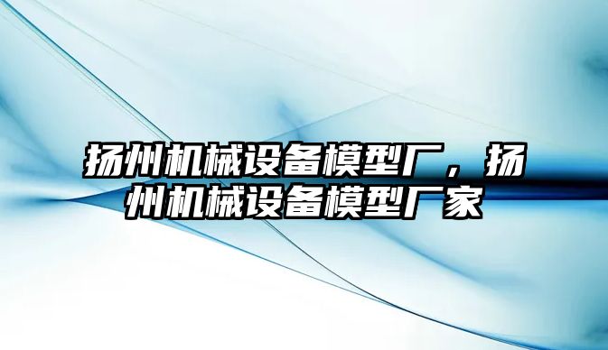 揚州機械設(shè)備模型廠，揚州機械設(shè)備模型廠家