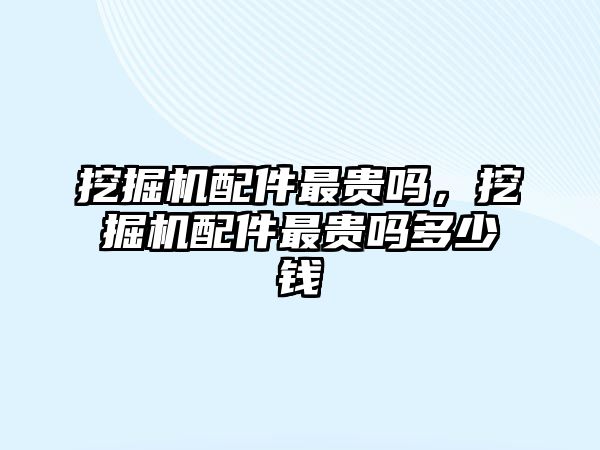 挖掘機配件最貴嗎，挖掘機配件最貴嗎多少錢