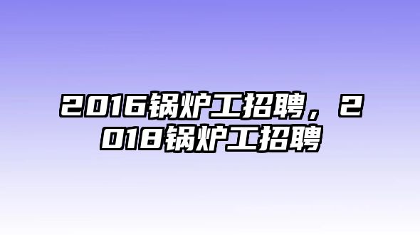 2016鍋爐工招聘，2018鍋爐工招聘