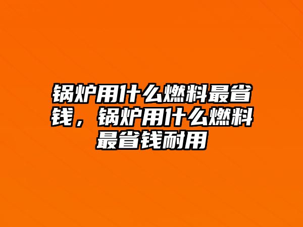 鍋爐用什么燃料最省錢(qián)，鍋爐用什么燃料最省錢(qián)耐用