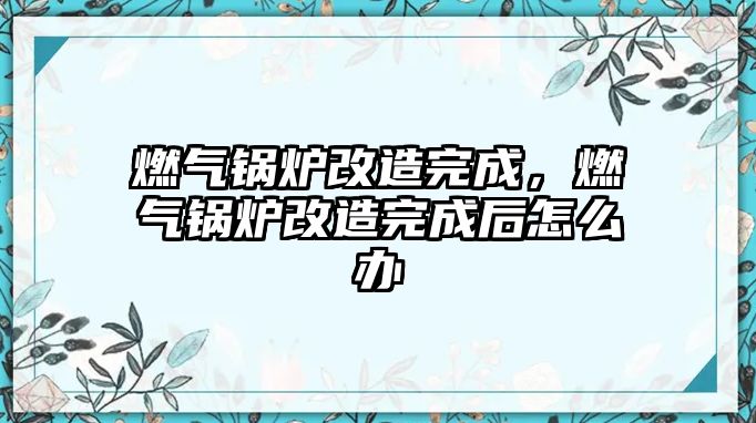 燃?xì)忮仩t改造完成，燃?xì)忮仩t改造完成后怎么辦