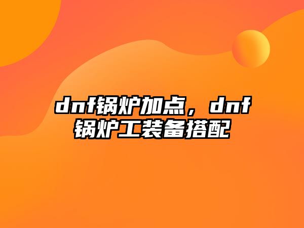 dnf鍋爐加點，dnf鍋爐工裝備搭配