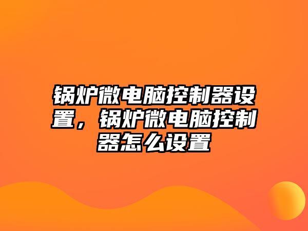 鍋爐微電腦控制器設置，鍋爐微電腦控制器怎么設置