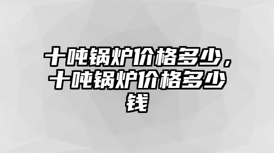 十噸鍋爐價格多少，十噸鍋爐價格多少錢