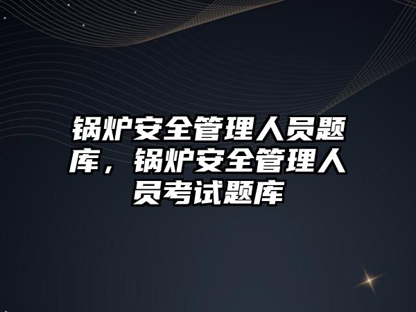 鍋爐安全管理人員題庫，鍋爐安全管理人員考試題庫