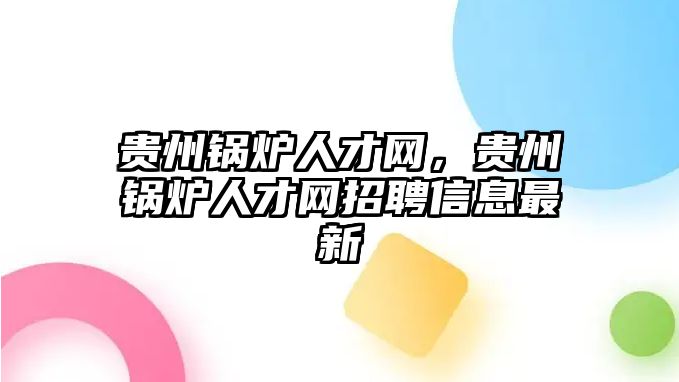 貴州鍋爐人才網(wǎng)，貴州鍋爐人才網(wǎng)招聘信息最新