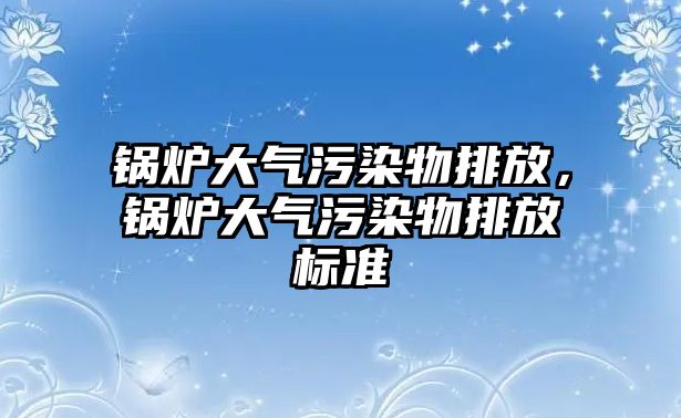 鍋爐大氣污染物排放，鍋爐大氣污染物排放標(biāo)準(zhǔn)