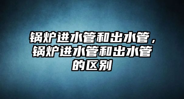 鍋爐進(jìn)水管和出水管，鍋爐進(jìn)水管和出水管的區(qū)別