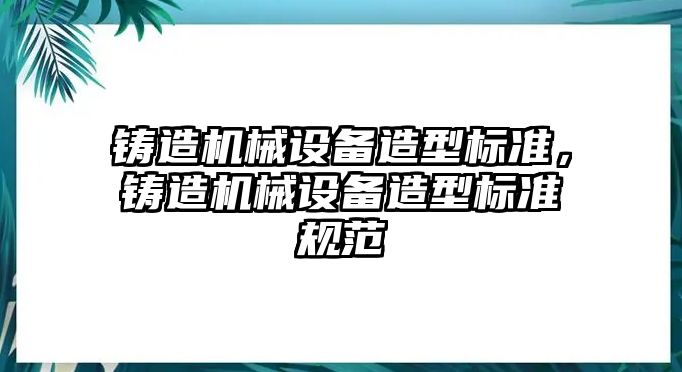 鑄造機(jī)械設(shè)備造型標(biāo)準(zhǔn)，鑄造機(jī)械設(shè)備造型標(biāo)準(zhǔn)規(guī)范