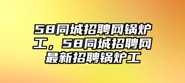 58同城招聘網(wǎng)鍋爐工，58同城招聘網(wǎng)最新招聘鍋爐工