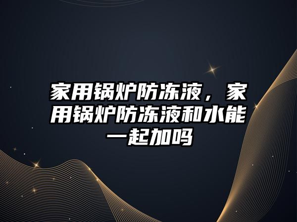 家用鍋爐防凍液，家用鍋爐防凍液和水能一起加嗎