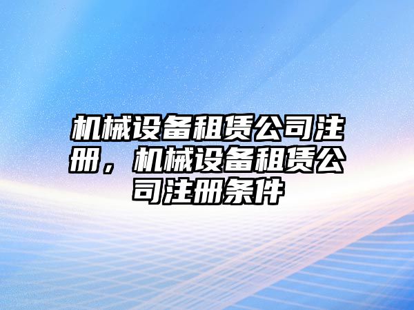 機械設(shè)備租賃公司注冊，機械設(shè)備租賃公司注冊條件