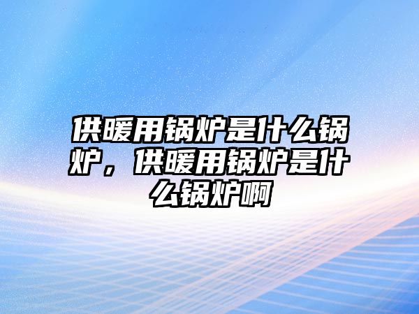 供暖用鍋爐是什么鍋爐，供暖用鍋爐是什么鍋爐啊