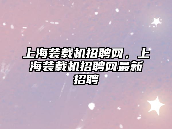 上海裝載機招聘網(wǎng)，上海裝載機招聘網(wǎng)最新招聘