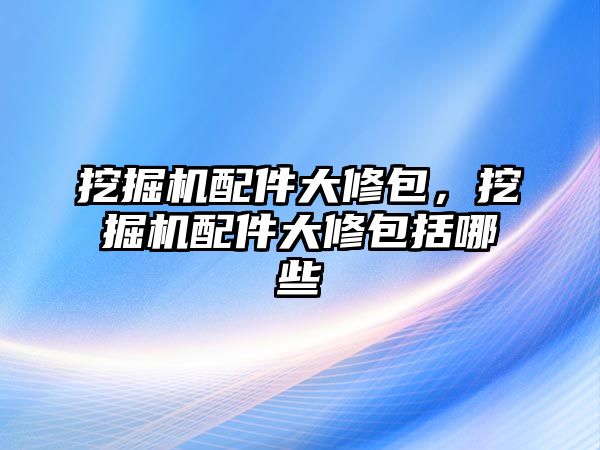 挖掘機(jī)配件大修包，挖掘機(jī)配件大修包括哪些