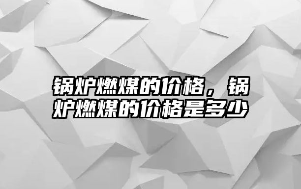 鍋爐燃煤的價格，鍋爐燃煤的價格是多少