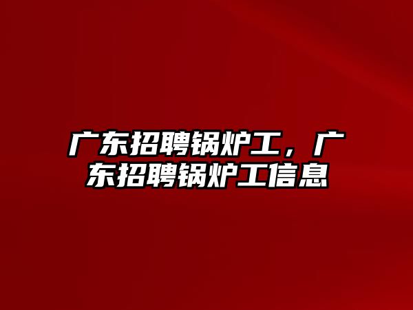 廣東招聘鍋爐工，廣東招聘鍋爐工信息