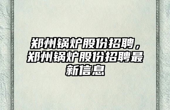 鄭州鍋爐股份招聘，鄭州鍋爐股份招聘最新信息